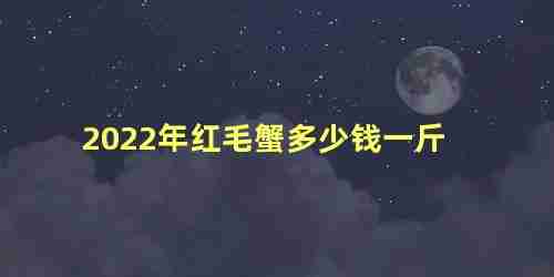 2023年红毛蟹多少钱一斤啊(红毛蟹价格多少钱一斤)